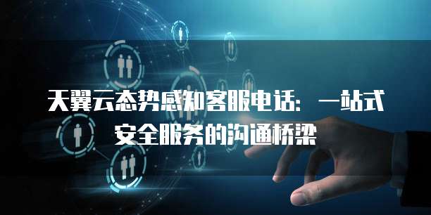 天翼云态势感知客服电话:一站式安全服务的沟通桥梁