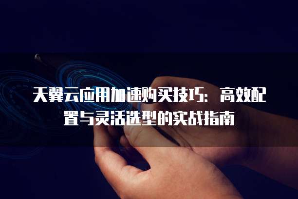 天翼云应用加速购买技巧:高效配置与灵活选型的实战指南