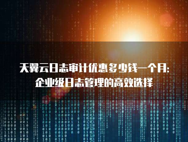 天翼云日志审计优惠多少钱一个月:企业级日志管理的高效选择