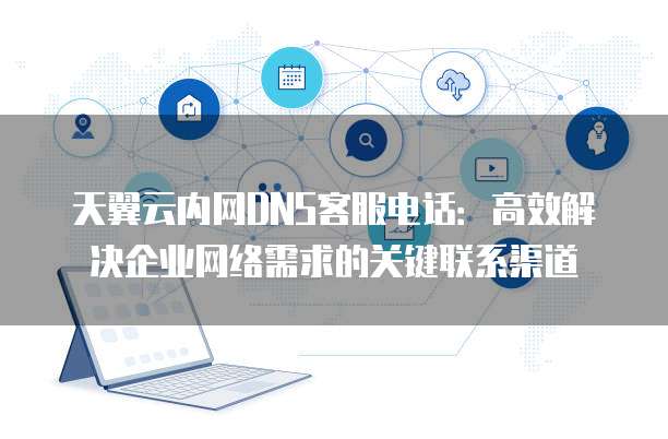 天翼云内网DNS客服电话:高效解决企业网络需求的关键联系渠道