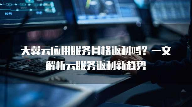 天翼云应用服务网格返利吗?一文解析云服务返利新趋势