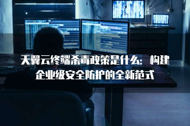 天翼云终端杀毒政策是什么：构建企业级安全防护的全新范式