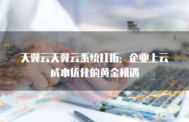 天翼云天翼云系统打折:企业上云成本优化的黄金机遇