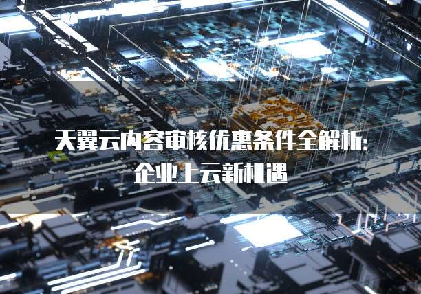 天翼云内容审核优惠条件全解析:企业上云新机遇