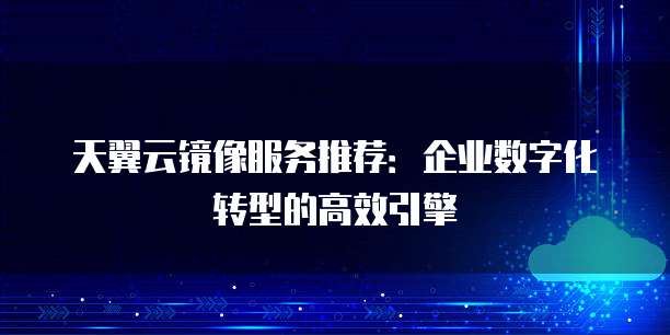 天翼云镜像服务推荐:企业数字化转型的高效引擎