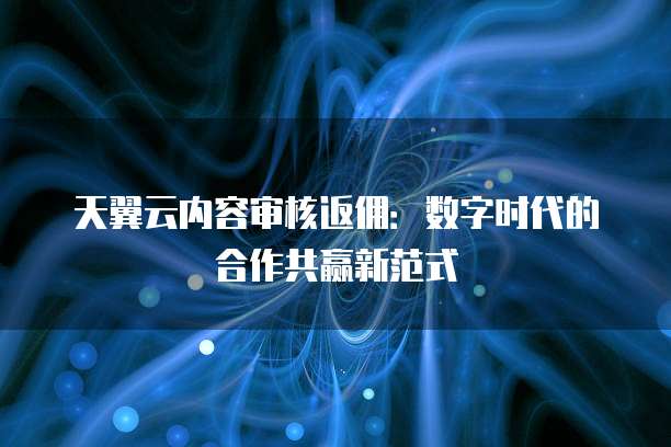 天翼云内容审核返佣：数字时代的合作共赢新范式