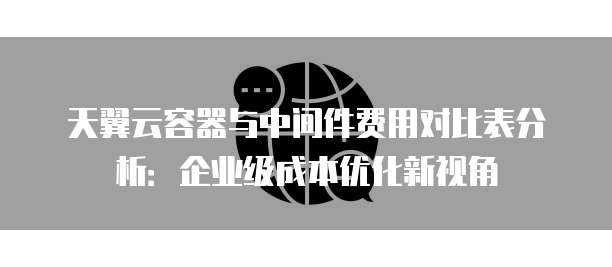 天翼云容器与中间件费用对比表分析:企业级成本优化新视角