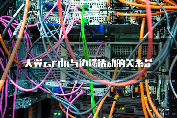 天翼云cdn与边缘活动的关系是