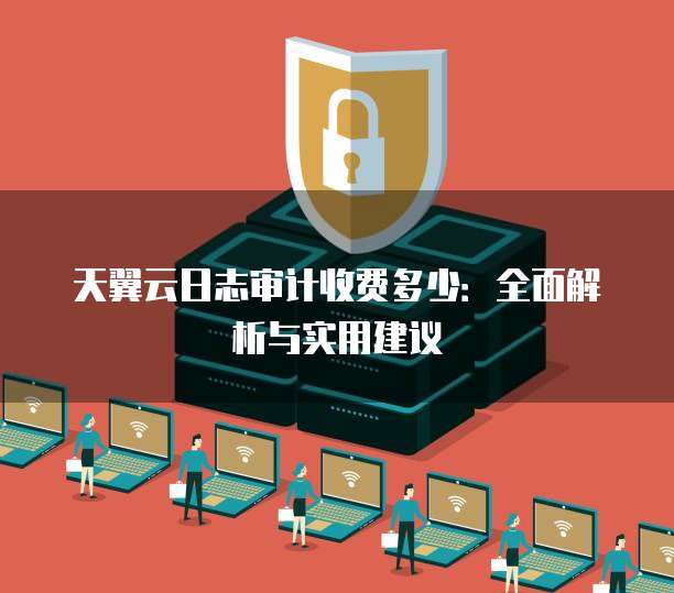 天翼云日志审计收费多少:全面解析与实用建议