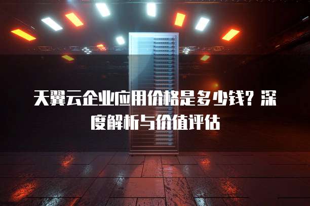 天翼云企业应用价格是多少钱?深度解析与价值评估