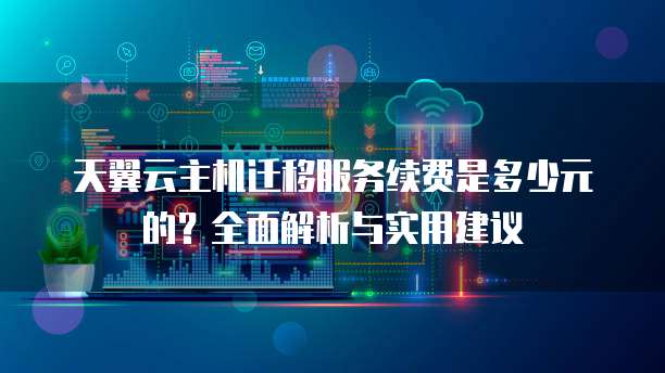 天翼云主机迁移服务续费是多少元的?全面解析与实用建议