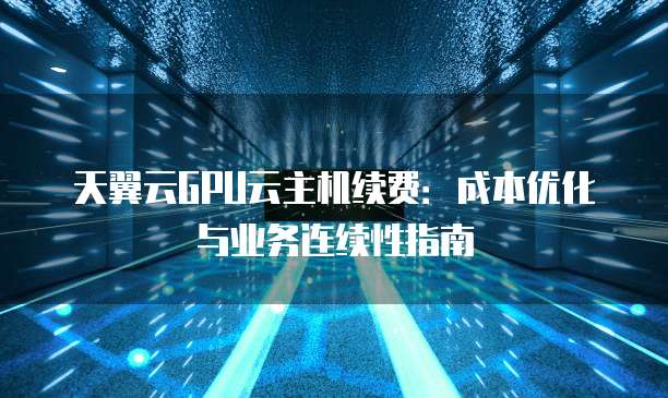 天翼云GPU云主机续费:成本优化与业务连续性指南