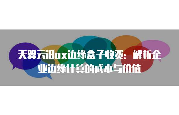 天翼云iBox边缘盒子收费：解析企业边缘计算的成本与价值