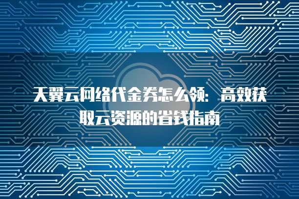 天翼云网络代金券怎么领:高效获取云资源的省钱指南