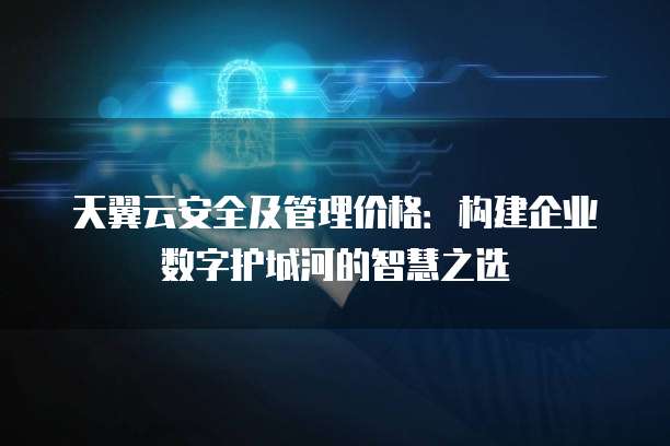 天翼云安全及管理价格:构建企业数字护城河的智慧之选