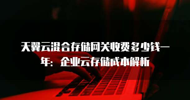 天翼云混合存储网关收费多少钱一年：企业云存储成本解析