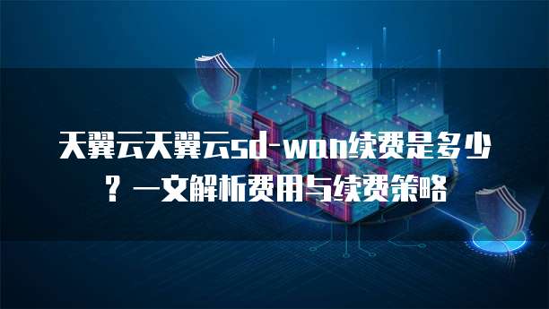 天翼云天翼云sd-wan续费是多少？一文解析费用与续费策略