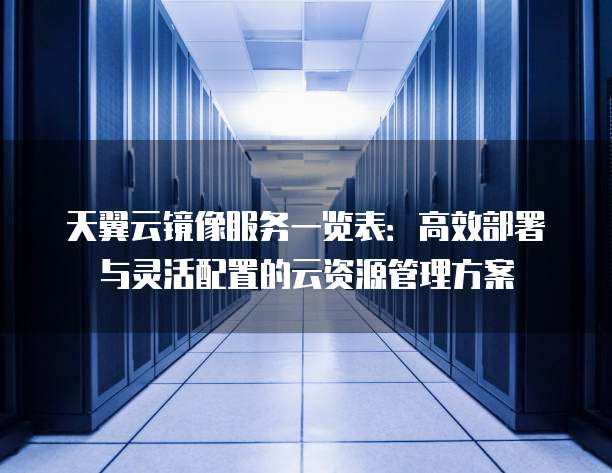 天翼云镜像服务一览表:高效部署与灵活配置的云资源管理方案