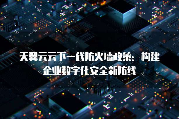 天翼云云下一代防火墙政策:构建企业数字化安全新防线