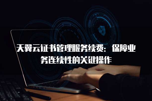天翼云证书管理服务续费:保障业务连续性的关键操作