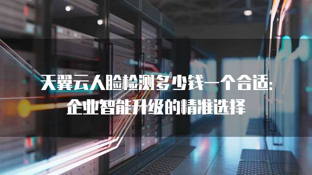 天翼云人脸检测多少钱一个合适:企业智能升级的精准选择