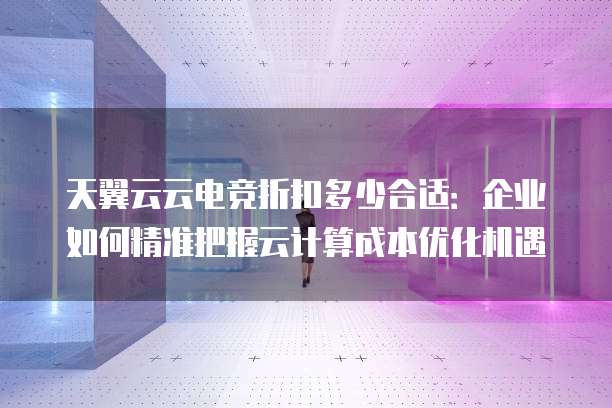 天翼云云电竞折扣多少合适：企业如何精准把握云计算成本优化机遇