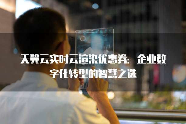 天翼云实时云渲染优惠券:企业数字化转型的智慧之选
