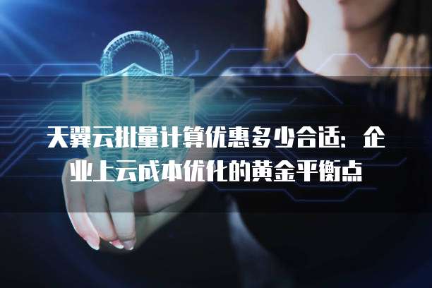天翼云批量计算优惠多少合适:企业上云成本优化的黄金平衡点