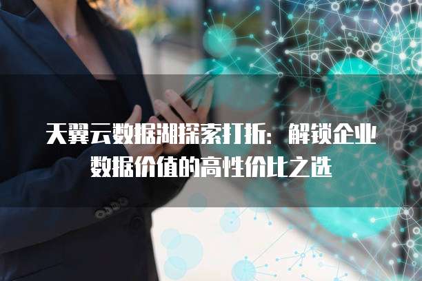 天翼云数据湖探索打折：解锁企业数据价值的高性价比之选