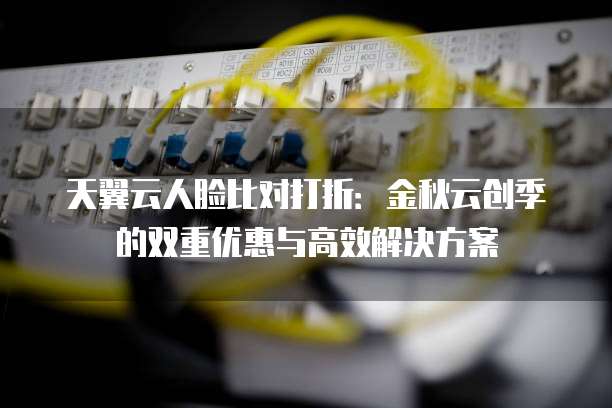 天翼云人脸比对打折:金秋云创季的双重优惠与高效解决方案