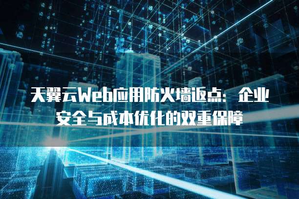 天翼云Web应用防火墙返点:企业安全与成本优化的双重保障