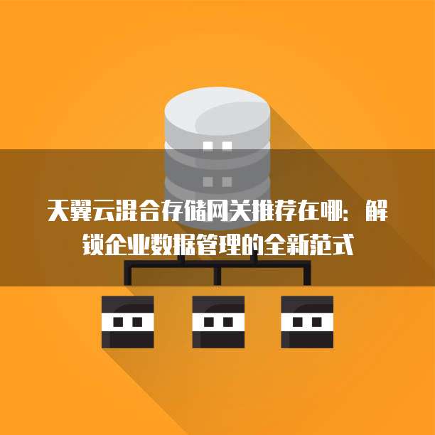 天翼云混合存储网关推荐在哪:解锁企业数据管理的全新范式