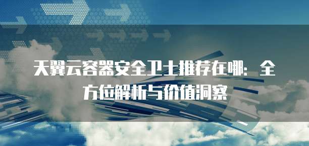 天翼云容器安全卫士推荐在哪:全方位解析与价值洞察