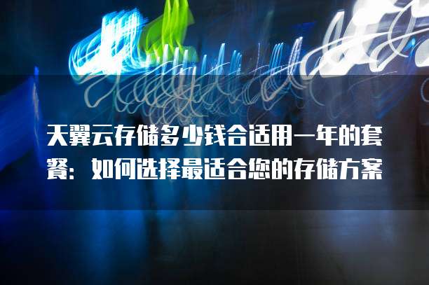 天翼云存储多少钱合适用一年的套餐:如何选择最适合您的存储方案