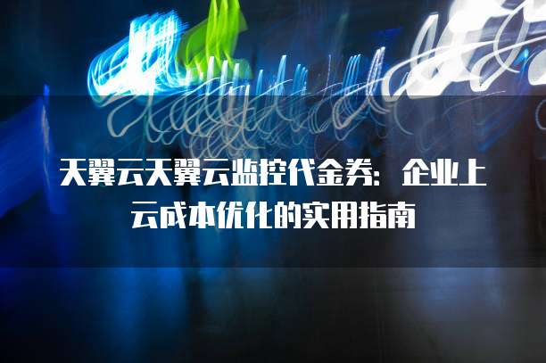 天翼云天翼云监控代金券:企业上云成本优化的实用指南