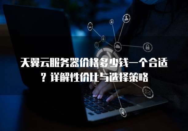 天翼云服务器价格多少钱一个合适?详解性价比与选择策略