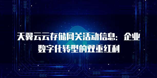 天翼云云存储网关活动信息：企业数字化转型的双重红利