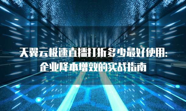 天翼云极速直播打折多少最好使用：企业降本增效的实战指南