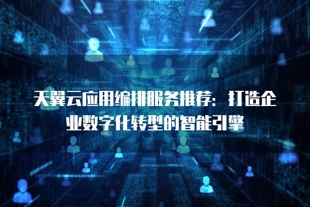 天翼云应用编排服务推荐:打造企业数字化转型的智能引擎