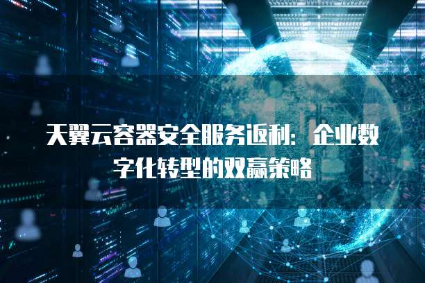 天翼云容器安全服务返利:企业数字化转型的双赢策略