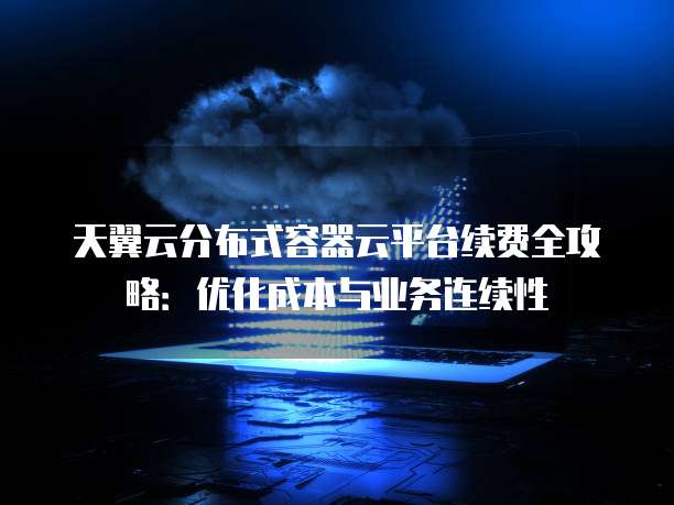 天翼云分布式容器云平台续费全攻略:优化成本与业务连续性