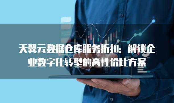 天翼云数据仓库服务折扣:解锁企业数字化转型的高性价比方案