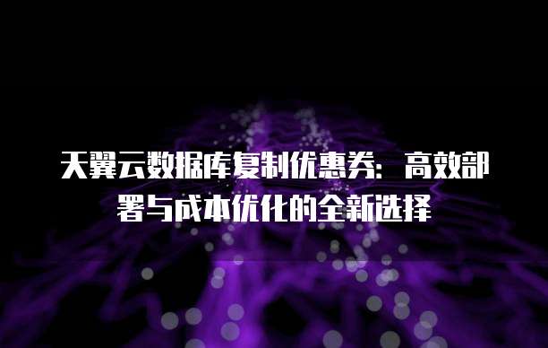 天翼云数据库复制优惠券:高效部署与成本优化的全新选择