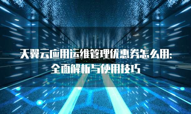 天翼云应用运维管理优惠券怎么用：全面解析与使用技巧