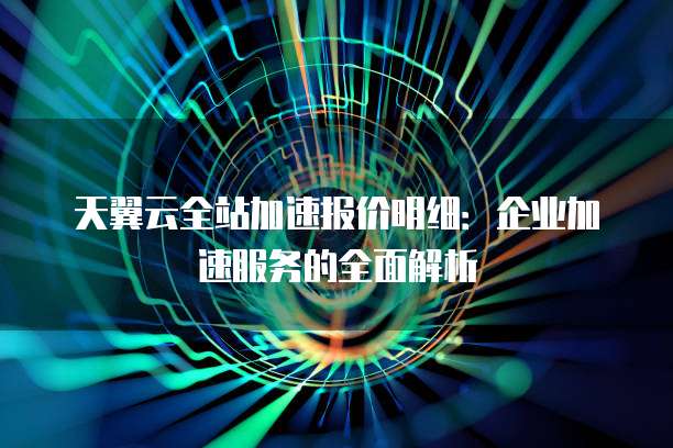 天翼云全站加速报价明细:企业加速服务的全面解析