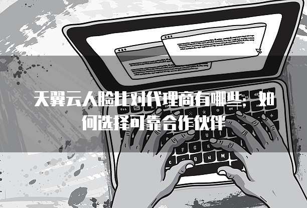 天翼云人脸比对代理商有哪些:如何选择可靠合作伙伴