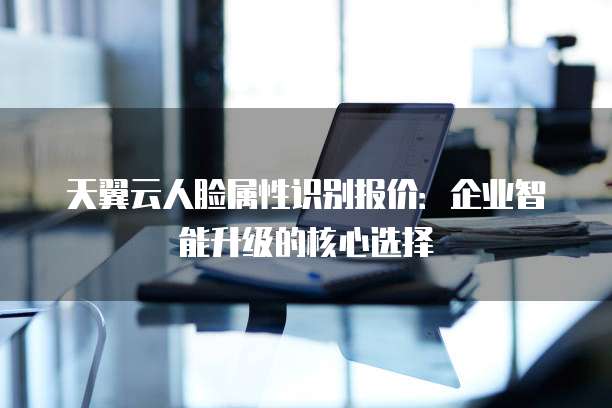 天翼云人脸属性识别报价:企业智能升级的核心选择