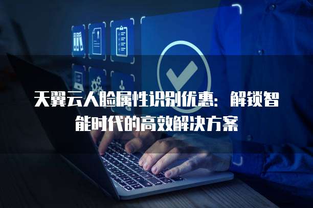 天翼云人脸属性识别优惠:解锁智能时代的高效解决方案