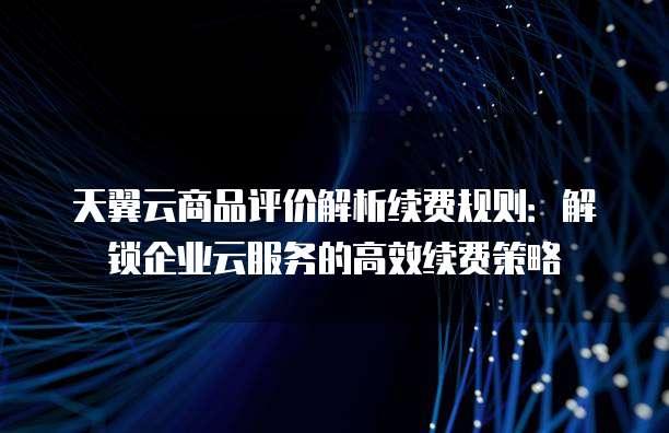 天翼云商品评价解析续费规则:解锁企业云服务的高效续费策略