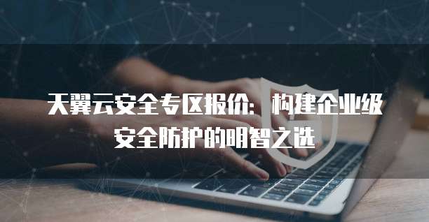 天翼云安全专区报价:构建企业级安全防护的明智之选